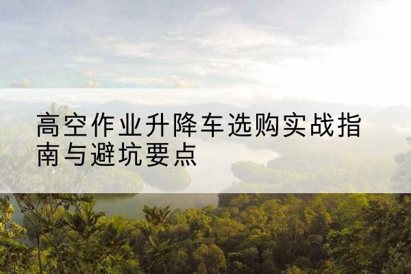 滕州升降车怎么选-高空作业升降车选购实战指南与避坑要点