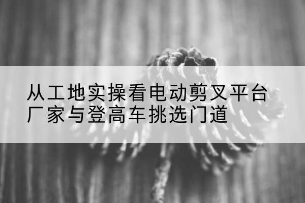 滕州电动剪叉升降平台厂家-从工地实操看电动剪叉平台厂家与登高车挑选门道