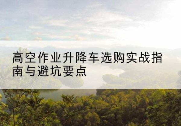 滕州升降车怎么选-高空作业升降车选购实战指南与避坑要点