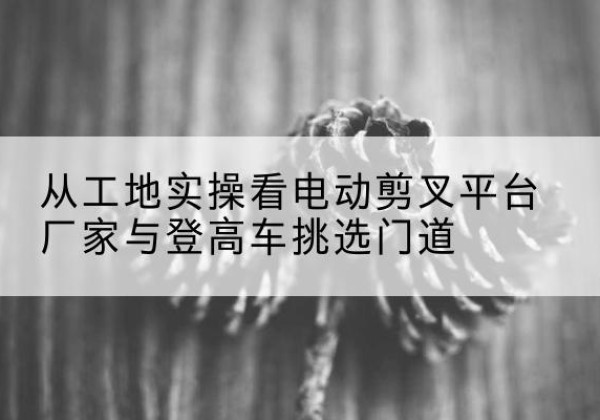 滕州电动剪叉升降平台厂家-从工地实操看电动剪叉平台厂家与登高车挑选门道
